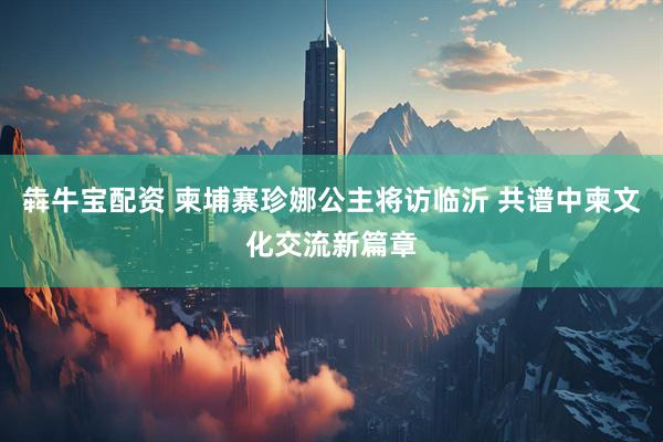 犇牛宝配资 柬埔寨珍娜公主将访临沂 共谱中柬文化交流新篇章