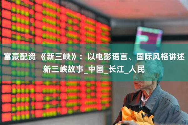 富豪配资 《新三峡》：以电影语言、国际风格讲述新三峡故事_中国_长江_人民