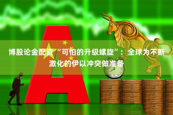 博股论金配资 “可怕的升级螺旋”：全球为不断激化的伊以冲突做准备