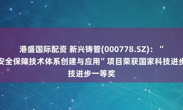 港盛国际配资 新兴铸管(000778.SZ)：“饮用水安全保障技术体系创建与应用”项目荣获国家科技进步一等奖