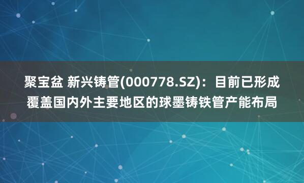 聚宝盆 新兴铸管(000778.SZ)：目前已形成覆盖国内外主要地区的球墨铸铁管产能布局