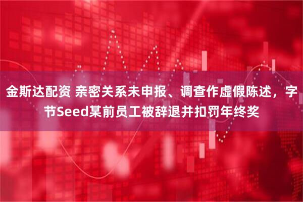 金斯达配资 亲密关系未申报、调查作虚假陈述，字节Seed某前员工被辞退并扣罚年终奖