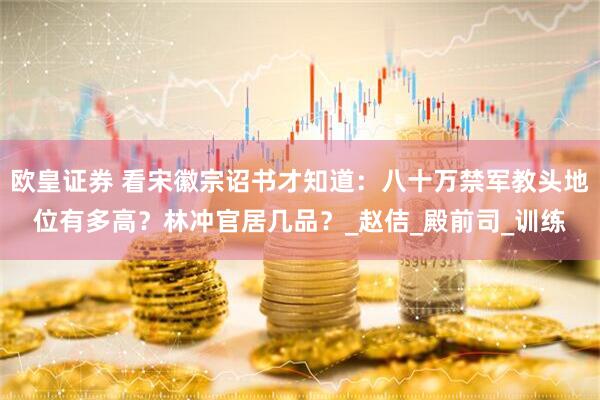 欧皇证券 看宋徽宗诏书才知道：八十万禁军教头地位有多高？林冲官居几品？_赵佶_殿前司_训练