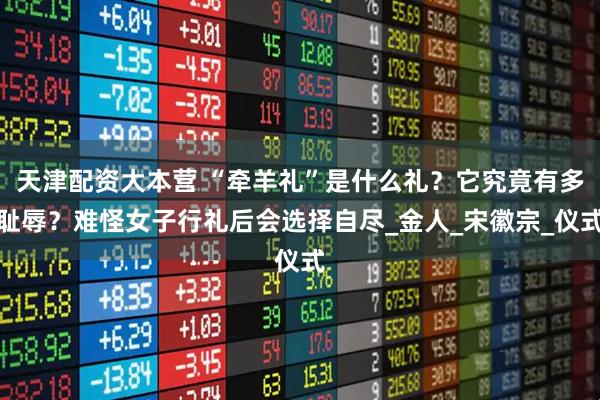 天津配资大本营 “牵羊礼”是什么礼？它究竟有多耻辱？难怪女子行礼后会选择自尽_金人_宋徽宗_仪式