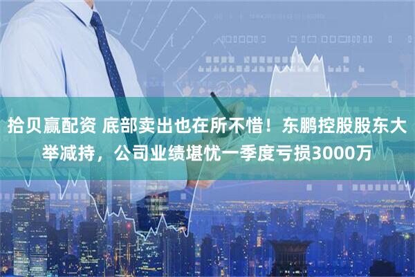 拾贝赢配资 底部卖出也在所不惜！东鹏控股股东大举减持，公司业绩堪忧一季度亏损3000万