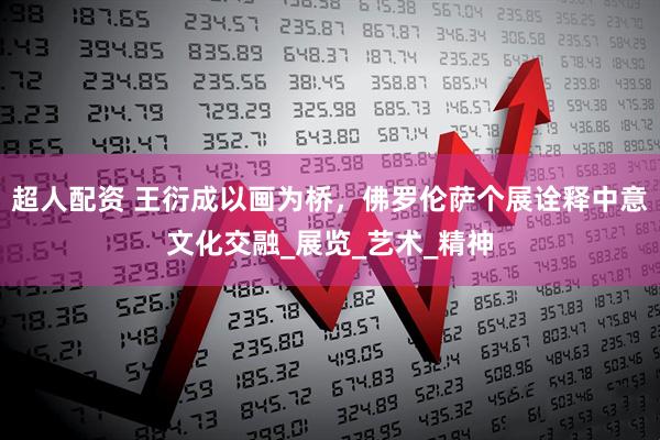 超人配资 王衍成以画为桥，佛罗伦萨个展诠释中意文化交融_展览_艺术_精神