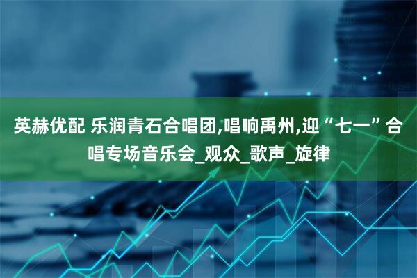 英赫优配 乐润青石合唱团,唱响禹州,迎“七一”合唱专场音乐会_观众_歌声_旋律