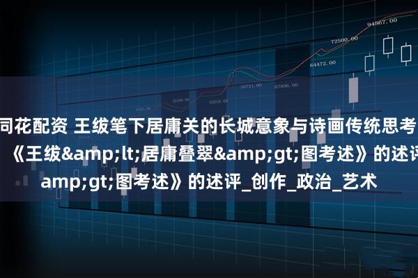 同花配资 王绂笔下居庸关的长城意象与诗画传统思考 ——基于雄关魅影：《王绂&lt;居庸叠翠&gt;图考述》的述评_创作_政治_艺术
