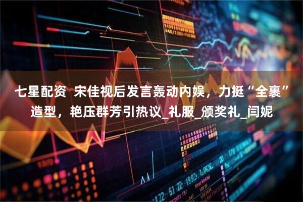 七星配资  宋佳视后发言轰动内娱，力挺“全裹”造型，艳压群芳引热议_礼服_颁奖礼_闫妮