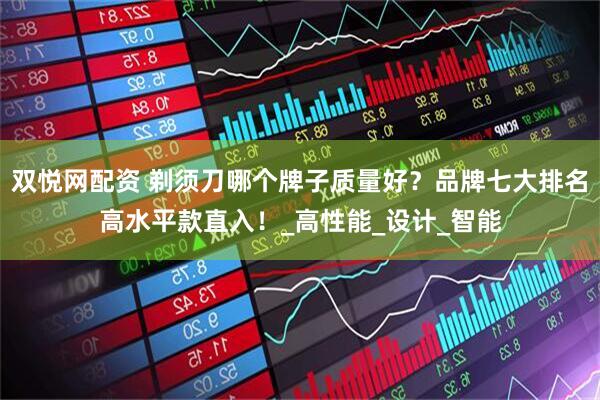 双悦网配资 剃须刀哪个牌子质量好？品牌七大排名高水平款直入！_高性能_设计_智能