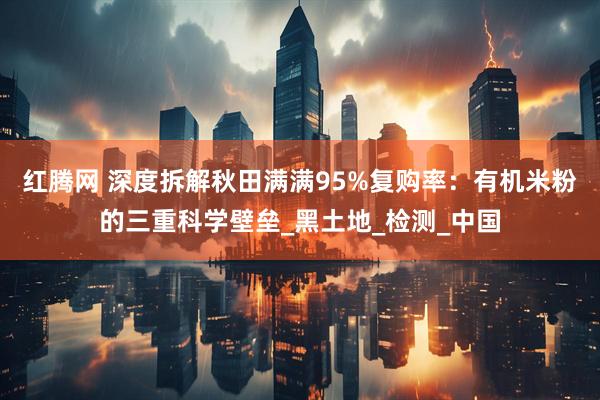 红腾网 深度拆解秋田满满95%复购率：有机米粉的三重科学壁垒_黑土地_检测_中国