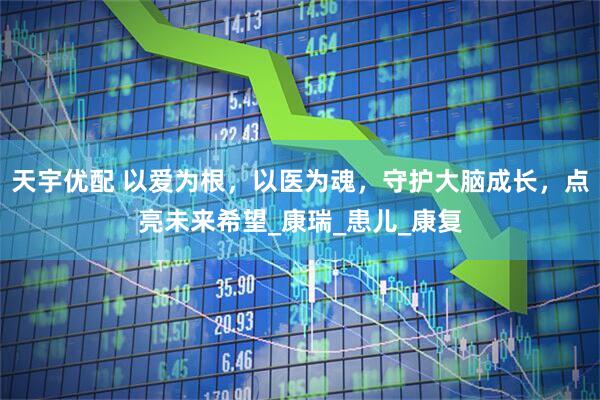 天宇优配 以爱为根，以医为魂，守护大脑成长，点亮未来希望_康瑞_患儿_康复