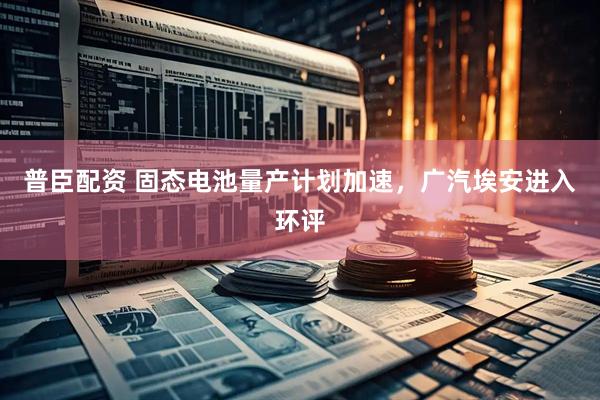 普臣配资 固态电池量产计划加速，广汽埃安进入环评