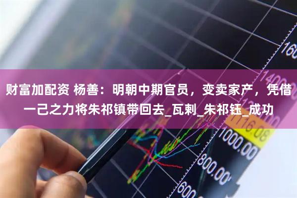 财富加配资 杨善：明朝中期官员，变卖家产，凭借一己之力将朱祁镇带回去_瓦剌_朱祁钰_成功