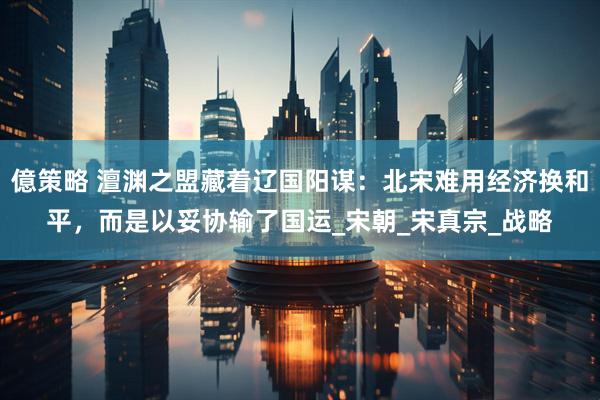 億策略 澶渊之盟藏着辽国阳谋：北宋难用经济换和平，而是以妥协输了国运_宋朝_宋真宗_战略