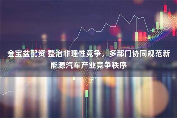 金宝盆配资 整治非理性竞争，多部门协同规范新能源汽车产业竞争秩序