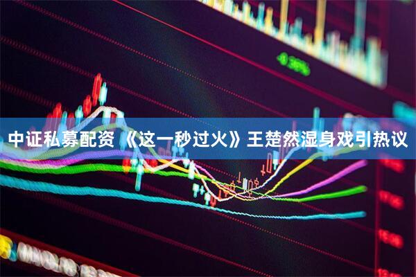 中证私募配资 《这一秒过火》王楚然湿身戏引热议