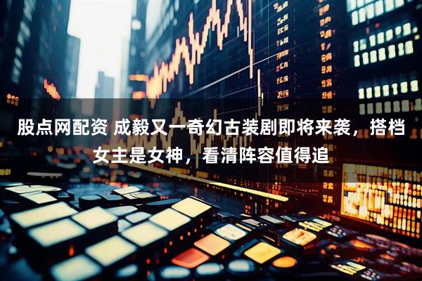股点网配资 成毅又一奇幻古装剧即将来袭，搭档女主是女神，看清阵容值得追