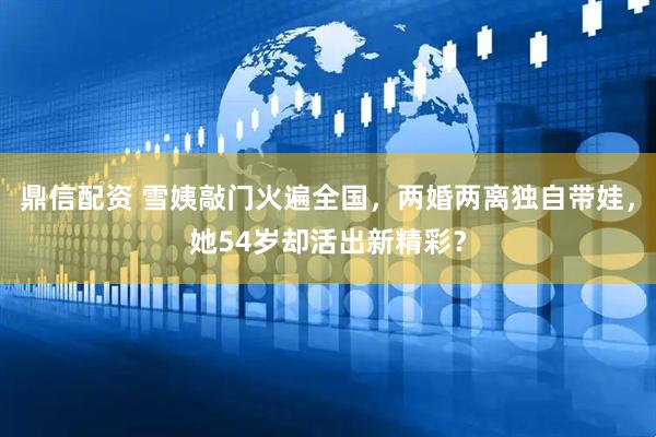 鼎信配资 雪姨敲门火遍全国，两婚两离独自带娃，她54岁却活出新精彩？