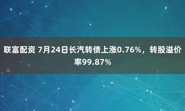 联富配资 7月24日长汽转债上涨0.76%，转股溢价率99.87%