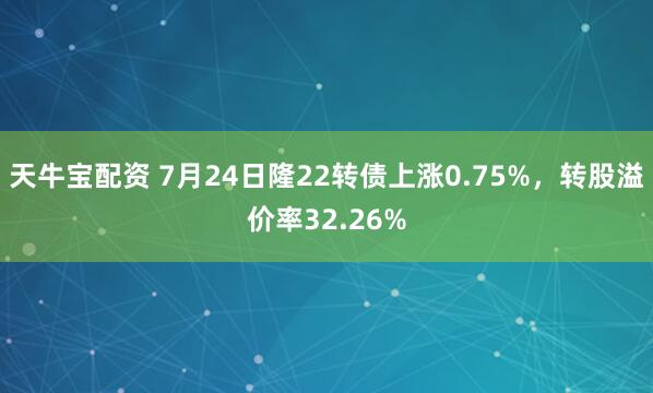 天牛宝配资 7月24日隆22转债上涨0.75%，转股溢价率32.26%