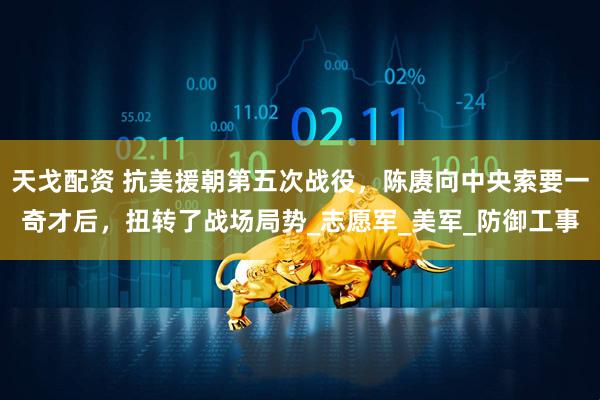 天戈配资 抗美援朝第五次战役，陈赓向中央索要一奇才后，扭转了战场局势_志愿军_美军_防御工事