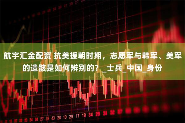 航宇汇金配资 抗美援朝时期，志愿军与韩军、美军的遗骸是如何辨别的？_士兵_中国_身份