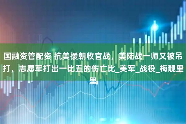 国融资管配资 抗美援朝收官战，美陆战一师又被吊打，志愿军打出一比五的伤亡比_美军_战役_梅靓里