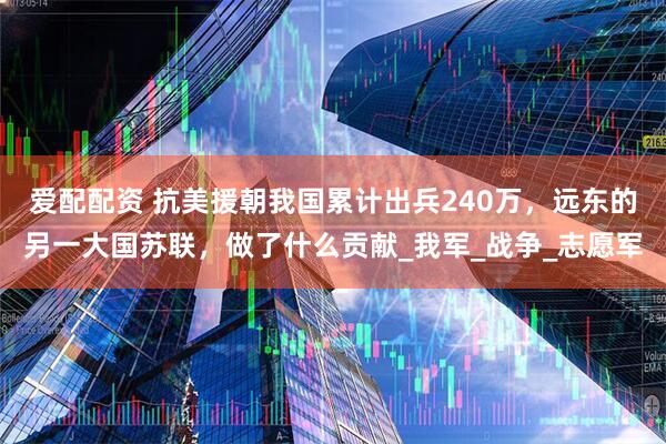 爱配配资 抗美援朝我国累计出兵240万，远东的另一大国苏联，做了什么贡献_我军_战争_志愿军