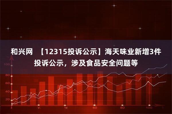 和兴网  【12315投诉公示】海天味业新增3件投诉公示，涉及食品安全问题等