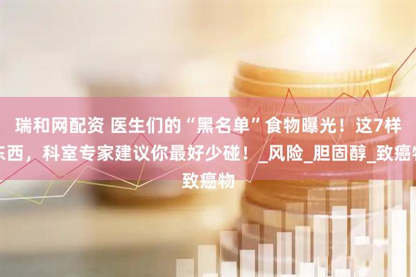 瑞和网配资 医生们的“黑名单”食物曝光！这7样东西，科室专家建议你最好少碰！_风险_胆固醇_致癌物