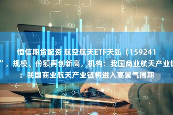 恒信期货配资 航空航天ETF天弘（159241）近4日持续“吸金”，规模、份额再创新高，机构：我国商业航天产业链将进入高景气周期