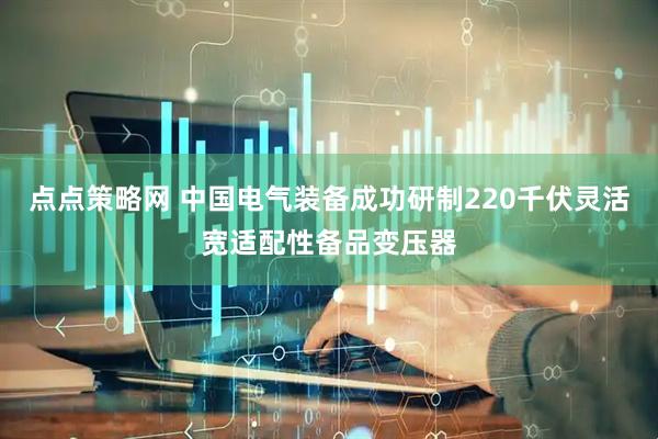 点点策略网 中国电气装备成功研制220千伏灵活宽适配性备品变压器
