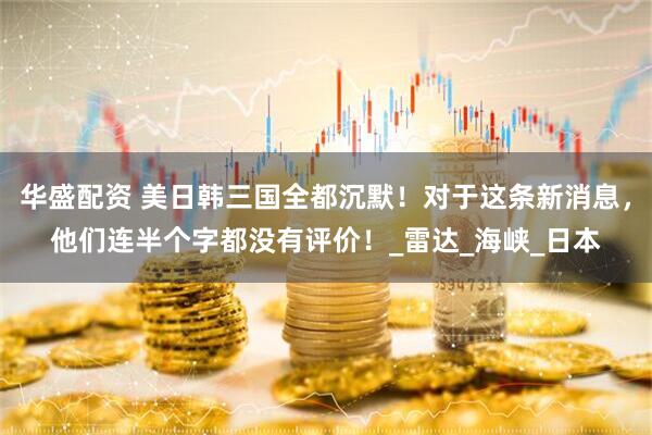 华盛配资 美日韩三国全都沉默！对于这条新消息，他们连半个字都没有评价！_雷达_海峡_日本