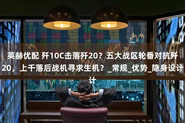英赫优配 歼10C击落歼20？五大战区轮番对抗歼20，上千落后战机寻求生机？_常规_优势_隐身设计