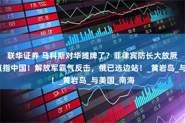 联华证券 马科斯对华摊牌了？菲律宾防长大放厥词，矛头直指中国！解放军霸气反击，俄已选边站！_黄岩岛_与美国_南海