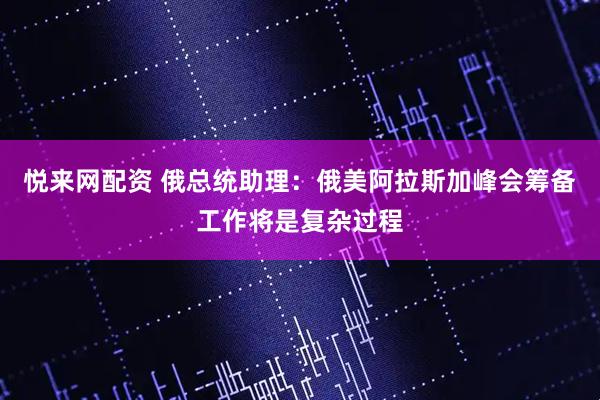 悦来网配资 俄总统助理：俄美阿拉斯加峰会筹备工作将是复杂过程