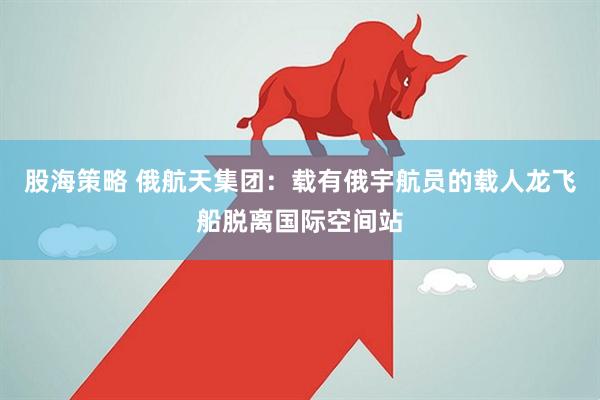 股海策略 俄航天集团：载有俄宇航员的载人龙飞船脱离国际空间站