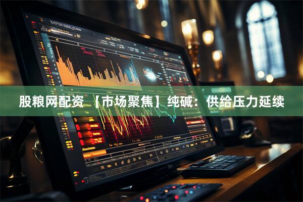 股粮网配资 【市场聚焦】纯碱：供给压力延续