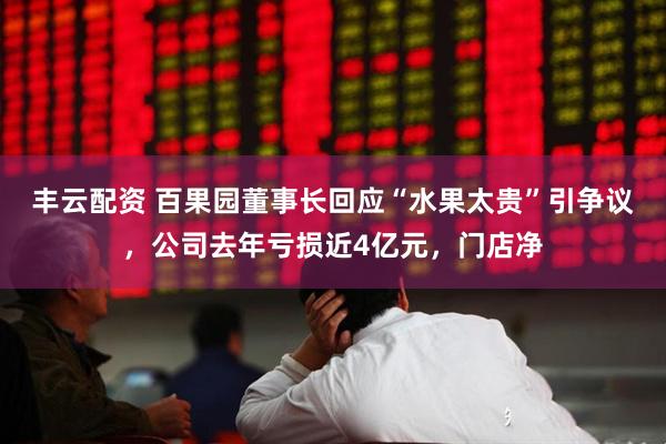 丰云配资 百果园董事长回应“水果太贵”引争议，公司去年亏损近4亿元，门店净