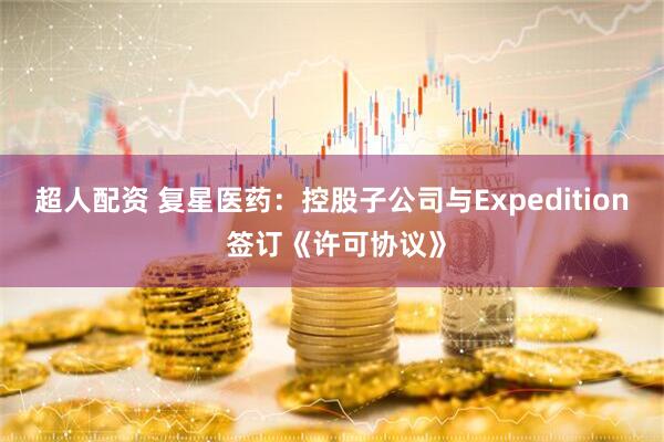 超人配资 复星医药：控股子公司与Expedition 签订《许可协议》